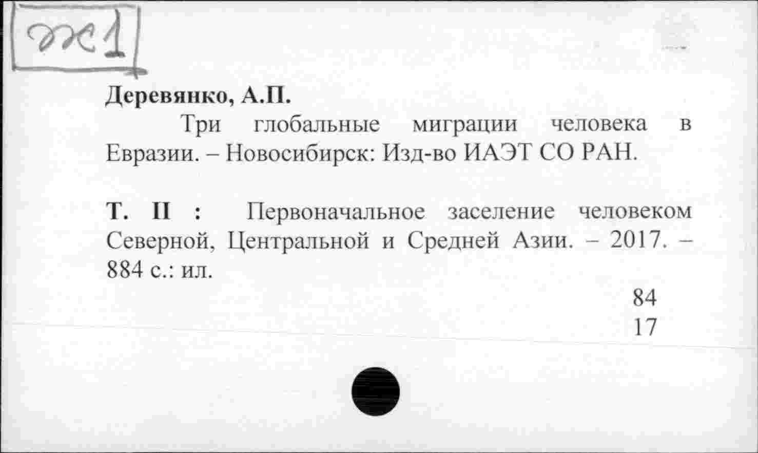 ﻿Деревянко, А.П.
Три глобальные миграции человека в Евразии. - Новосибирск: Изд-во ИАЭТ СО РАН.
T. II : Первоначальное заселение человеком Северной, Центральной и Средней Азии. - 2017. -884 с.: ил.
84
17